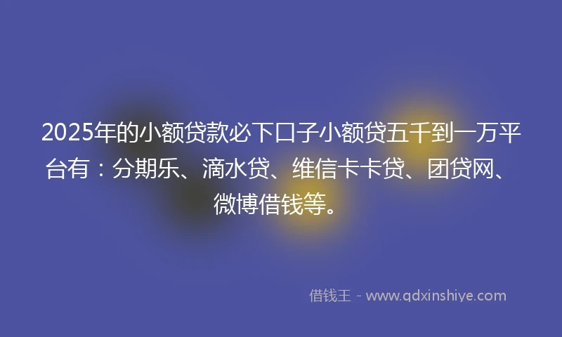 2025年的小额贷款必下口子小额贷五千到一万平台有：分期乐、滴水贷、维信卡卡贷、团贷网、微博借钱等。