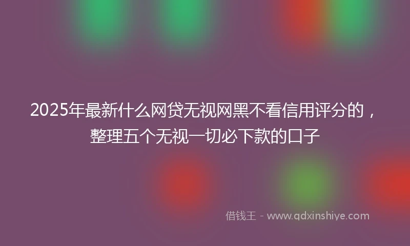 2025年最新什么网贷无视网黑不看信用评分的，整理五个无视一切必下款的口子