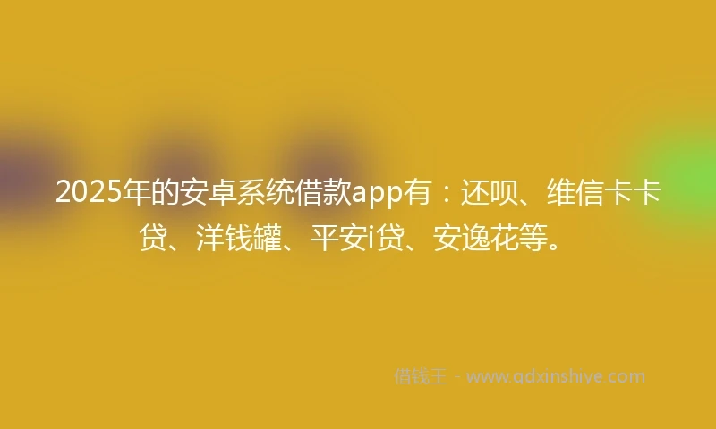 2025年的安卓系统借款app有：还呗、维信卡卡贷、洋钱罐、平安i贷、安逸花等。