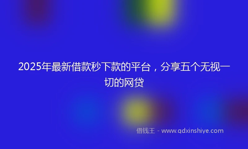 2025年最新借款秒下款的平台，分享五个无视一切的网贷