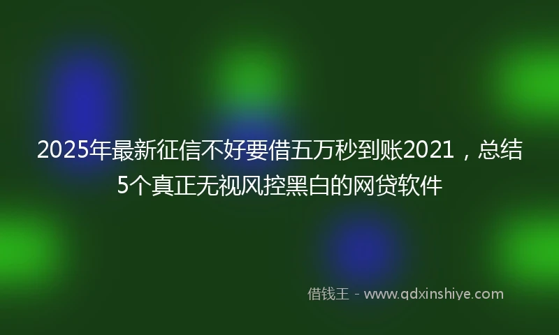 2025年最新征信不好要借五万秒到账2021，总结5个真正无视风控黑白的网贷软件