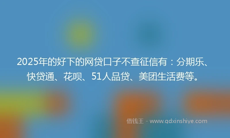 2025年的好下的网贷口子不查征信有：分期乐、快贷通、花呗、51人品贷、美团生活费等。