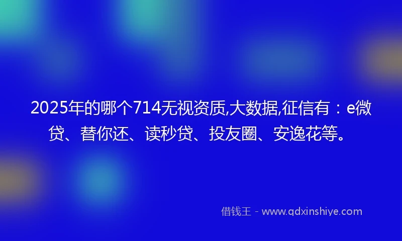 2025年的哪个714无视资质,大数据,征信有：e微贷、替你还、读秒贷、投友圈、安逸花等。