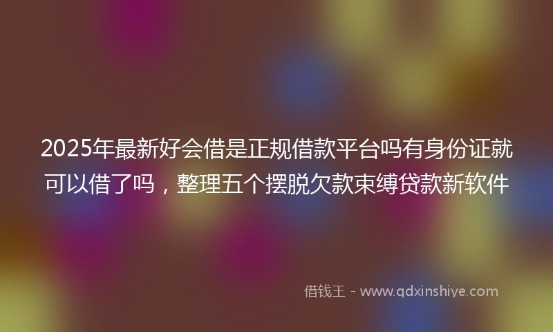 2025年最新好会借是正规借款平台吗有身份证就可以借了吗，整理五个摆脱欠款束缚贷款新软件
