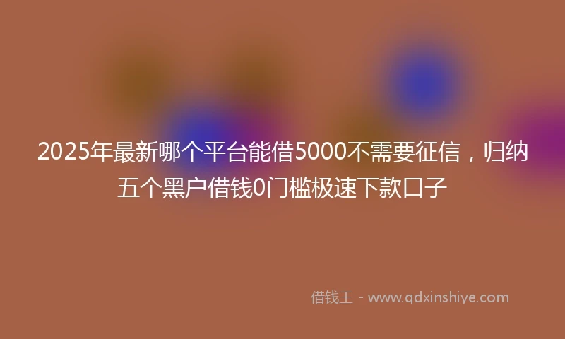 2025年最新哪个平台能借5000不需要征信，归纳五个黑户借钱0门槛极速下款口子