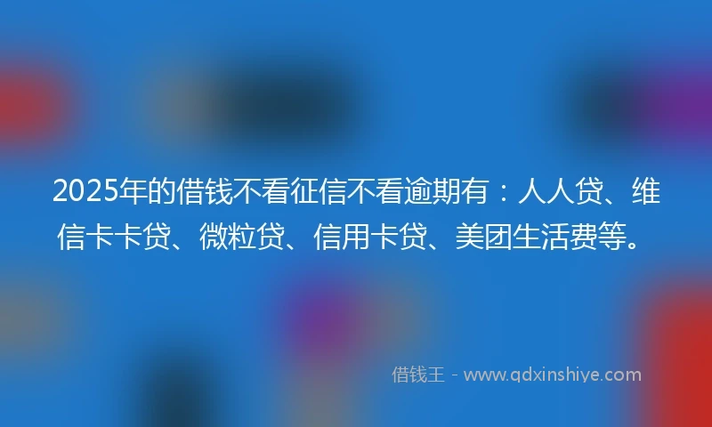 2025年的借钱不看征信不看逾期有：人人贷、维信卡卡贷、微粒贷、信用卡贷、美团生活费等。