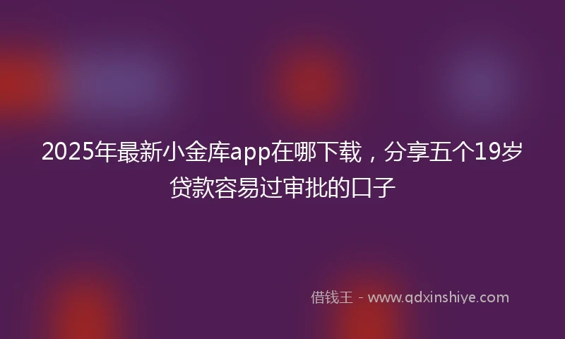 2025年最新小金库app在哪下载，分享五个19岁贷款容易过审批的口子