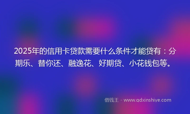 2025年的信用卡贷款需要什么条件才能贷有：分期乐、替你还、融逸花、好期贷、小花钱包等。