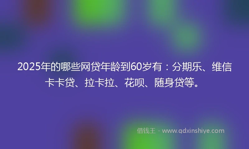 2025年的哪些网贷年龄到60岁有：分期乐、维信卡卡贷、拉卡拉、花呗、随身贷等。