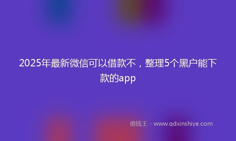 2025年最新微信可以借款不，整理5个黑户能下款的app