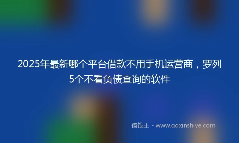 2025年最新哪个平台借款不用手机运营商，罗列5个不看负债查询的软件