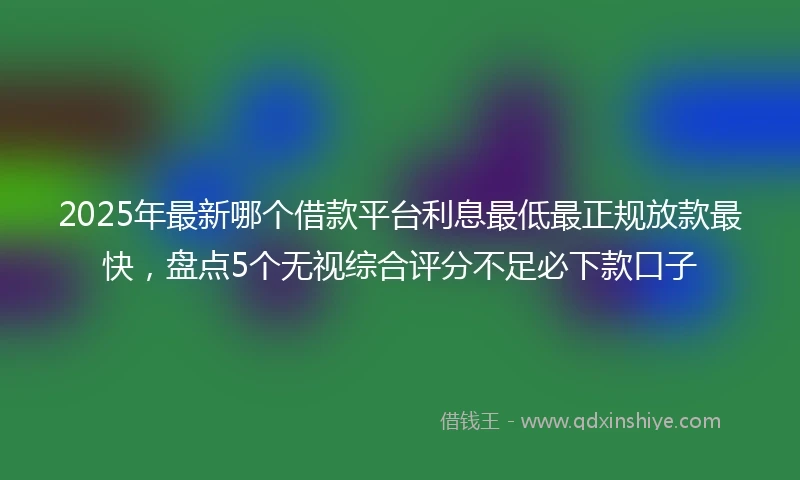 2025年最新哪个借款平台利息最低最正规放款最快，盘点5个无视综合评分不足必下款口子