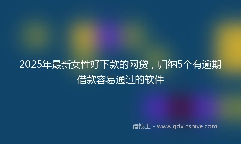 2025年最新女性好下款的网贷，归纳5个有逾期借款容易通过的软件