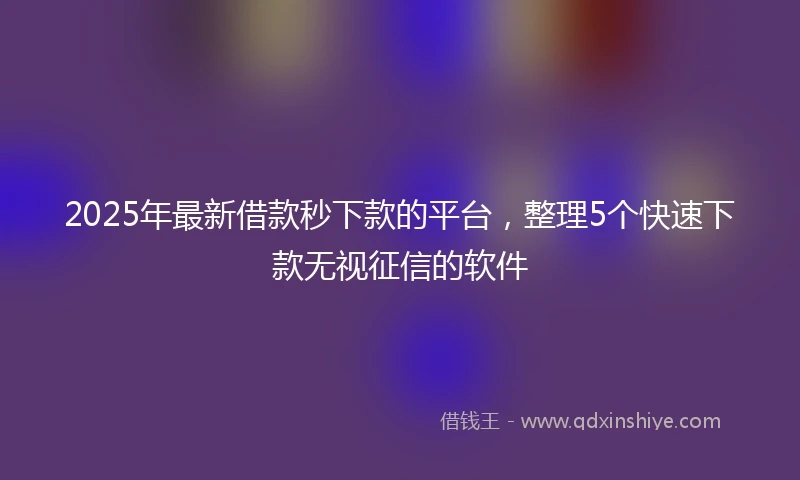2025年最新借款秒下款的平台，整理5个快速下款无视征信的软件