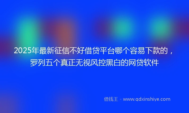2025年最新征信不好借贷平台哪个容易下款的，罗列五个真正无视风控黑白的网贷软件