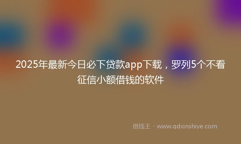 2025年最新今日必下贷款app下载，罗列5个不看征信小额借钱的软件
