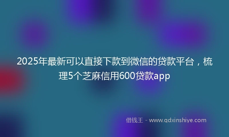 2025年最新可以直接下款到微信的贷款平台，梳理5个芝麻信用600贷款app