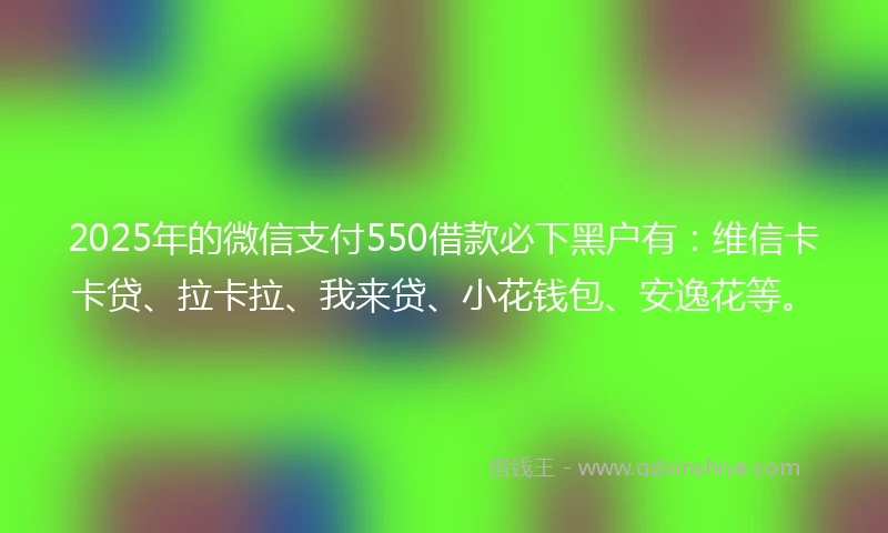 2025年的微信支付550借款必下黑户有：维信卡卡贷、拉卡拉、我来贷、小花钱包、安逸花等。
