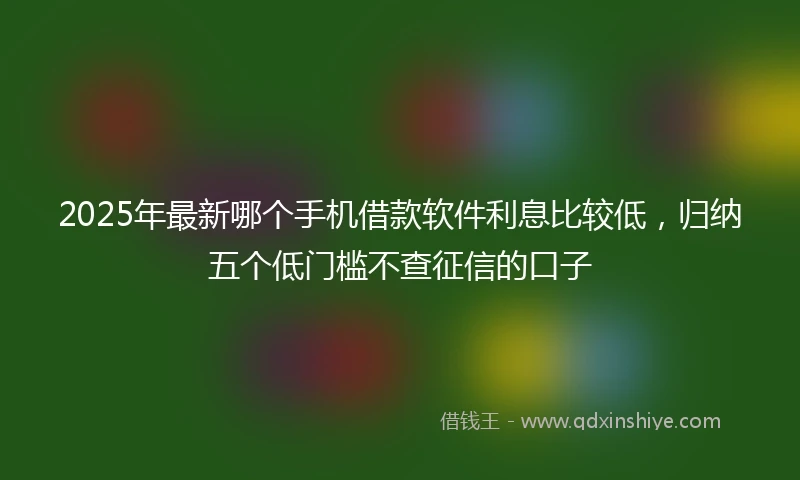 2025年最新哪个手机借款软件利息比较低，归纳五个低门槛不查征信的口子