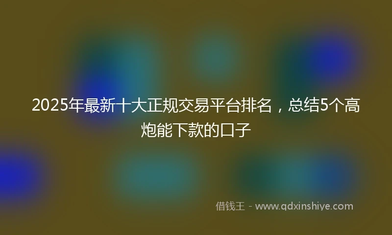 2025年最新十大正规交易平台排名，总结5个高炮能下款的口子