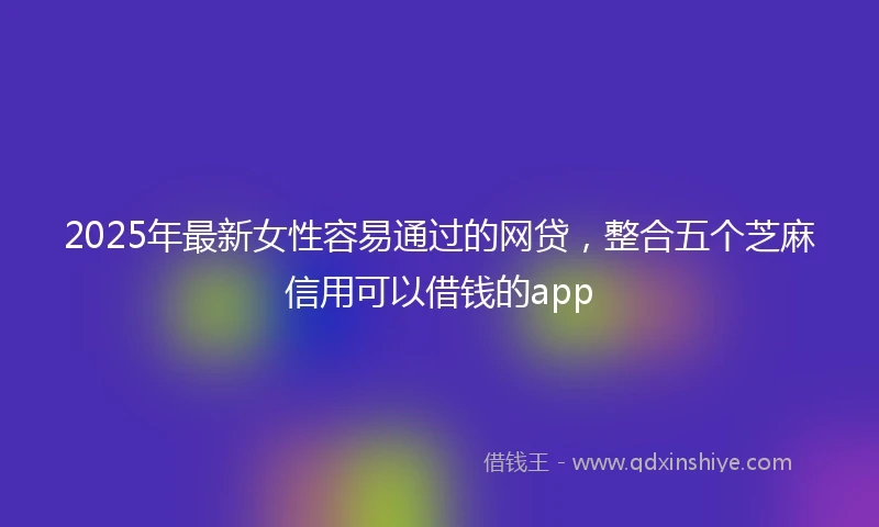 2025年最新女性容易通过的网贷，整合五个芝麻信用可以借钱的app