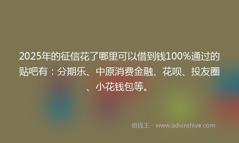 2025年的征信花了哪里可以借到钱100%通过的贴吧有：分期乐、中原消费金融、花呗、投友圈、小花钱包等。
