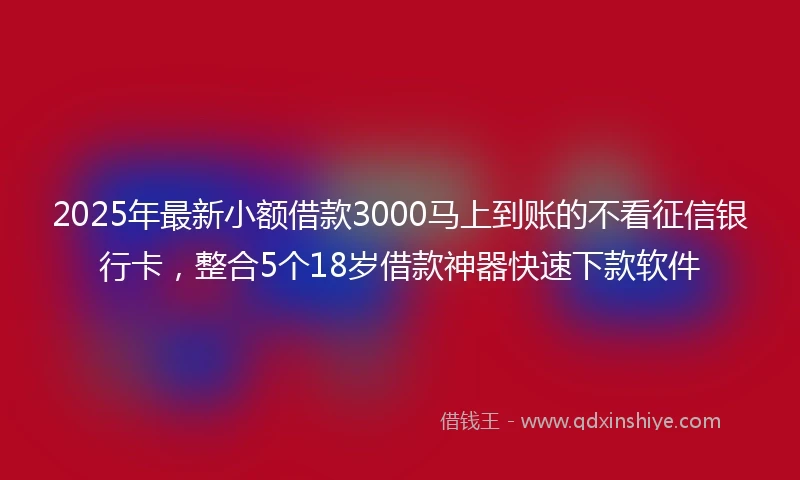 2025年最新小额借款3000马上到账的不看征信银行卡，整合5个18岁借款神器快速下款软件