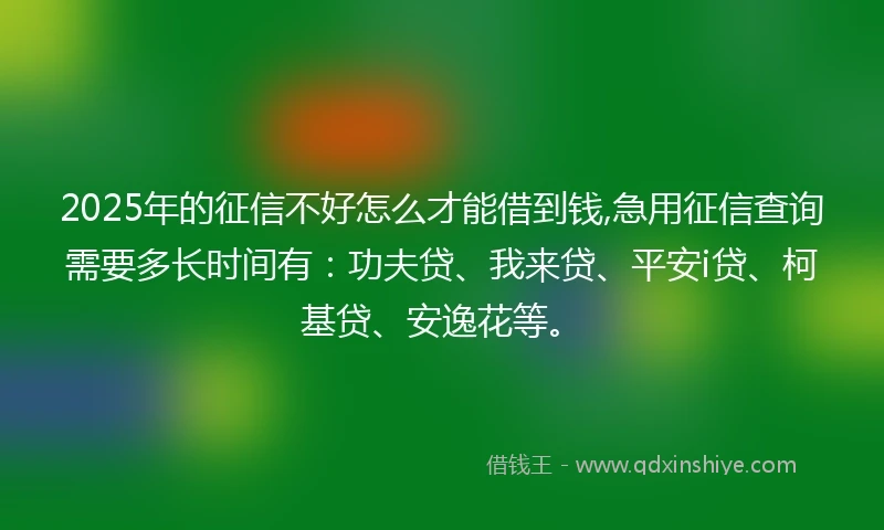 2025年的征信不好怎么才能借到钱,急用征信查询需要多长时间有：功夫贷、我来贷、平安i贷、柯基贷、安逸花等。
