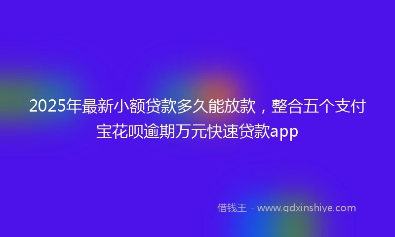 2025年最新小额贷款多久能放款，整合五个支付宝花呗逾期万元快速贷款app