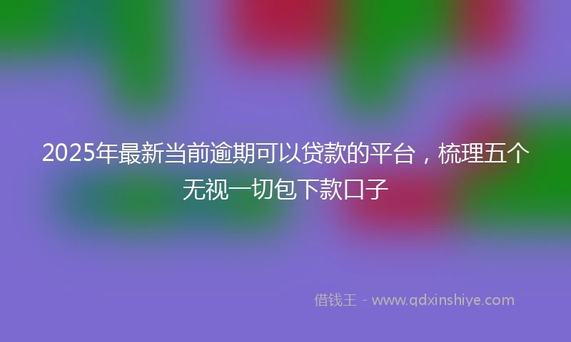 2025年最新当前逾期可以贷款的平台，梳理五个无视一切包下款口子