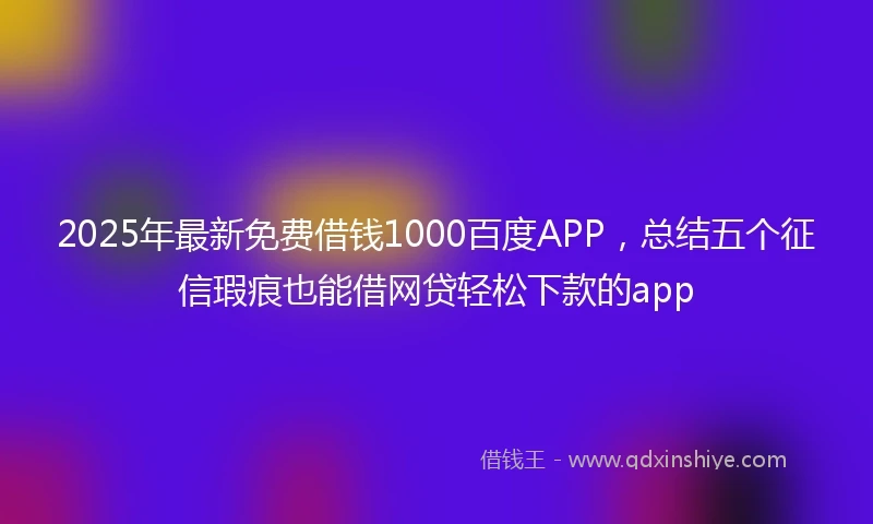 2025年最新免费借钱1000百度APP，总结五个征信瑕疵也能借网贷轻松下款的app