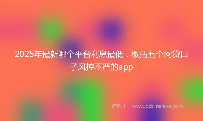 2025年最新哪个平台利息最低，概括五个网贷口子风控不严的app