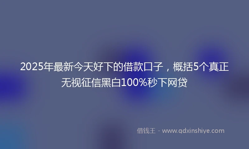2025年最新今天好下的借款口子，概括5个真正无视征信黑白100%秒下网贷