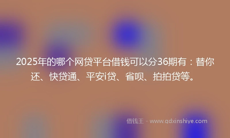 2025年的哪个网贷平台借钱可以分36期有：替你还、快贷通、平安i贷、省呗、拍拍贷等。