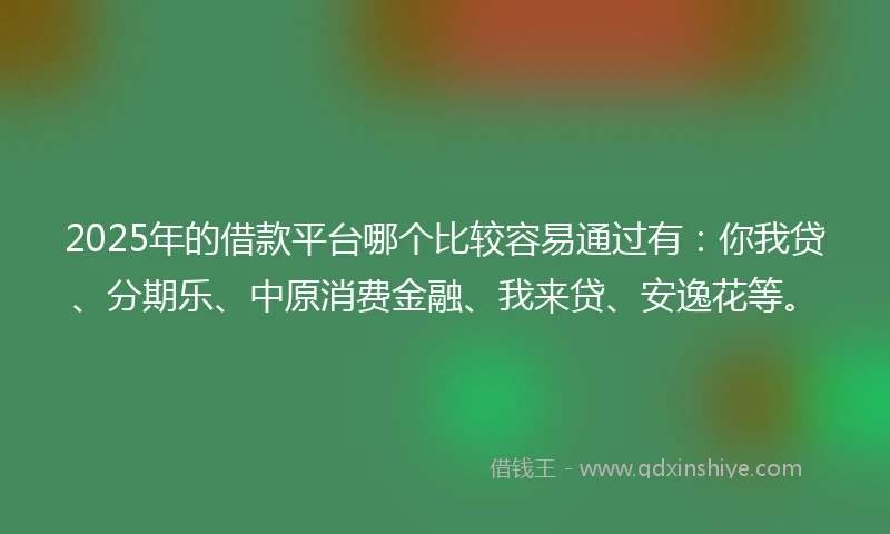 2025年的借款平台哪个比较容易通过有：你我贷、分期乐、中原消费金融、我来贷、安逸花等。