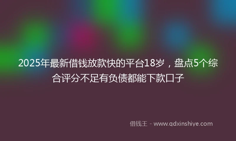 2025年最新借钱放款快的平台18岁，盘点5个综合评分不足有负债都能下款口子