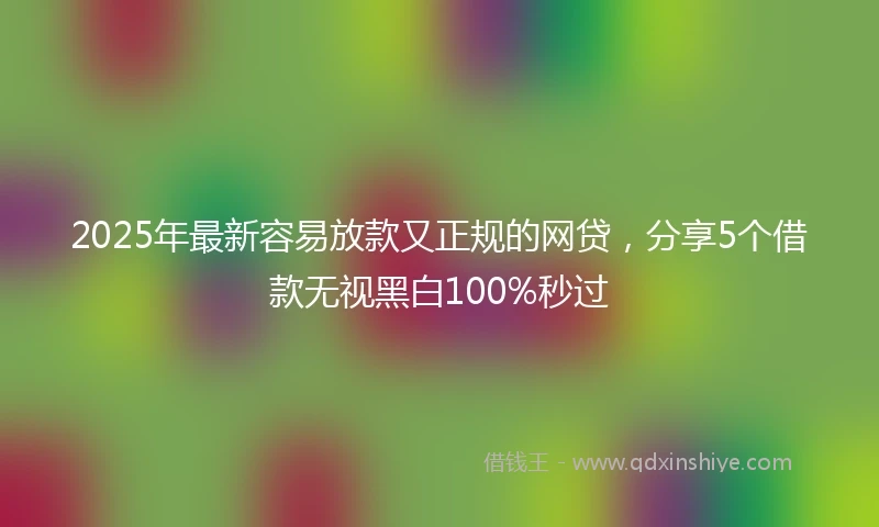 2025年最新容易放款又正规的网贷，分享5个借款无视黑白100%秒过