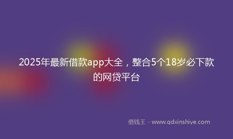 2025年最新借款app大全，整合5个18岁必下款的网贷平台