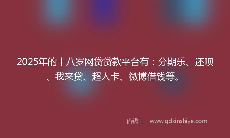 2025年的十八岁网贷贷款平台有：分期乐、还呗、我来贷、超人卡、微博借钱等。