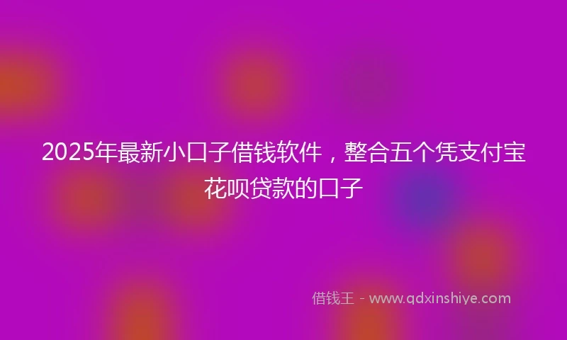 2025年最新小口子借钱软件，整合五个凭支付宝花呗贷款的口子