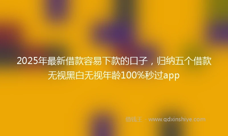 2025年最新借款容易下款的口子，归纳五个借款无视黑白无视年龄100%秒过app