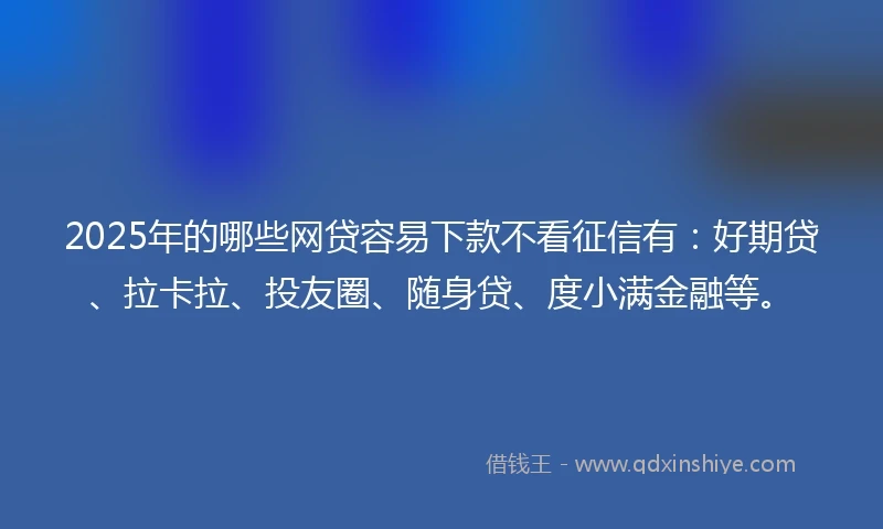 2025年的哪些网贷容易下款不看征信有：好期贷、拉卡拉、投友圈、随身贷、度小满金融等。