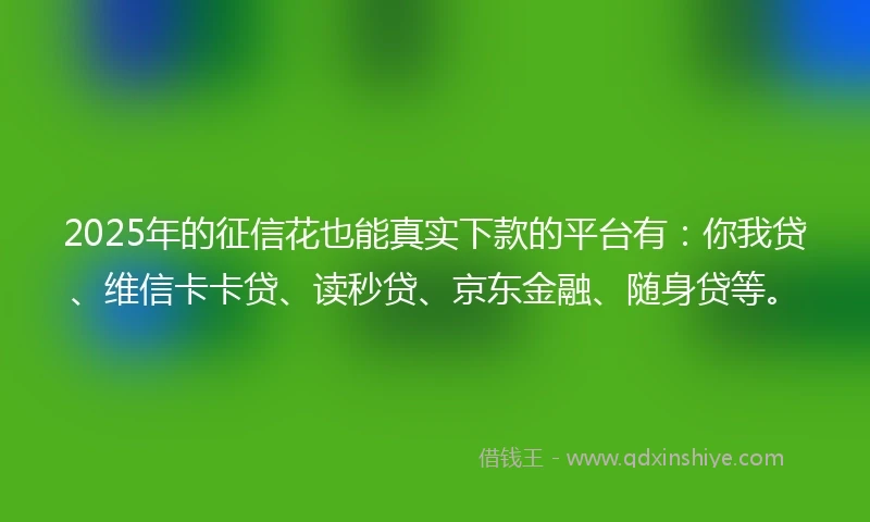 2025年的征信花也能真实下款的平台有：你我贷、维信卡卡贷、读秒贷、京东金融、随身贷等。