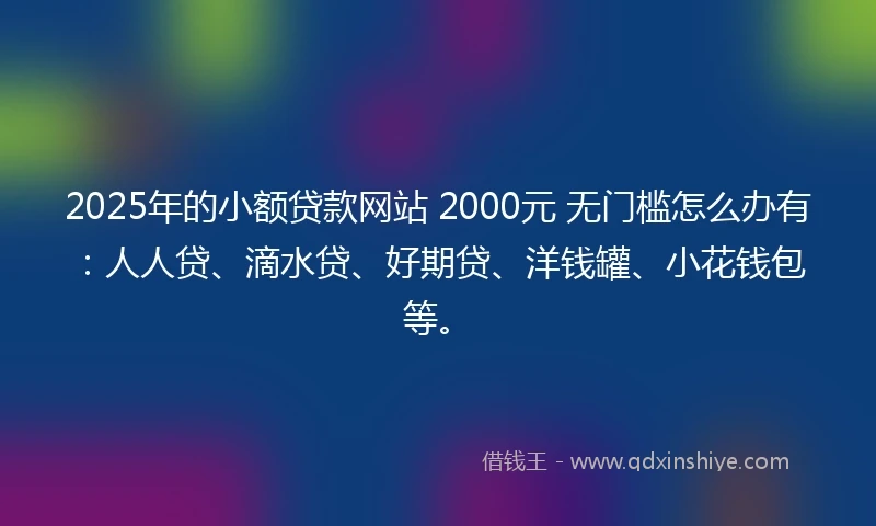 2025年的小额贷款网站 2000元 无门槛怎么办有：人人贷、滴水贷、好期贷、洋钱罐、小花钱包等。