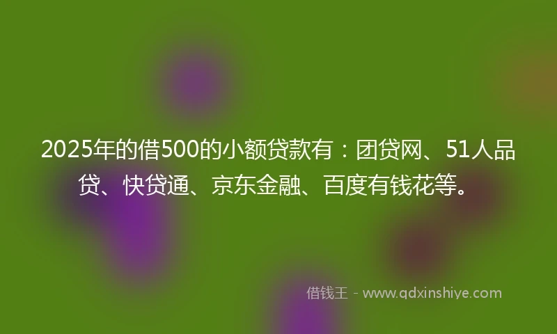 2025年的借500的小额贷款有：团贷网、51人品贷、快贷通、京东金融、百度有钱花等。