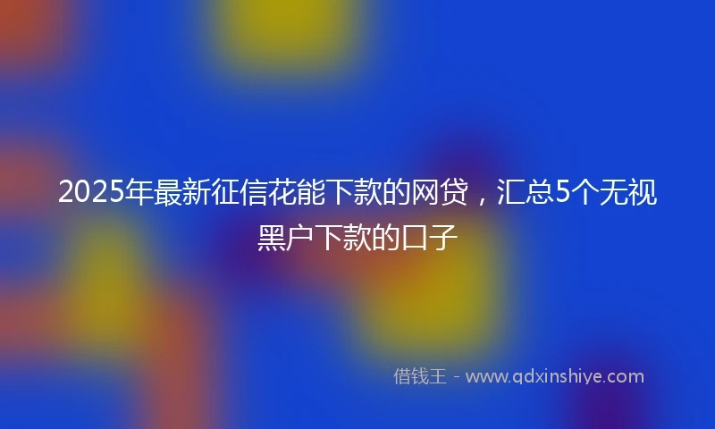 2025年最新征信花能下款的网贷，汇总5个无视黑户下款的口子