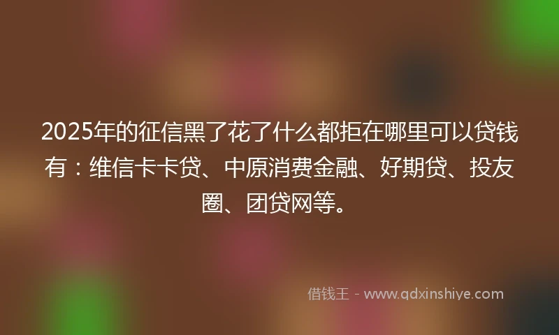 2025年的征信黑了花了什么都拒在哪里可以贷钱有：维信卡卡贷、中原消费金融、好期贷、投友圈、团贷网等。