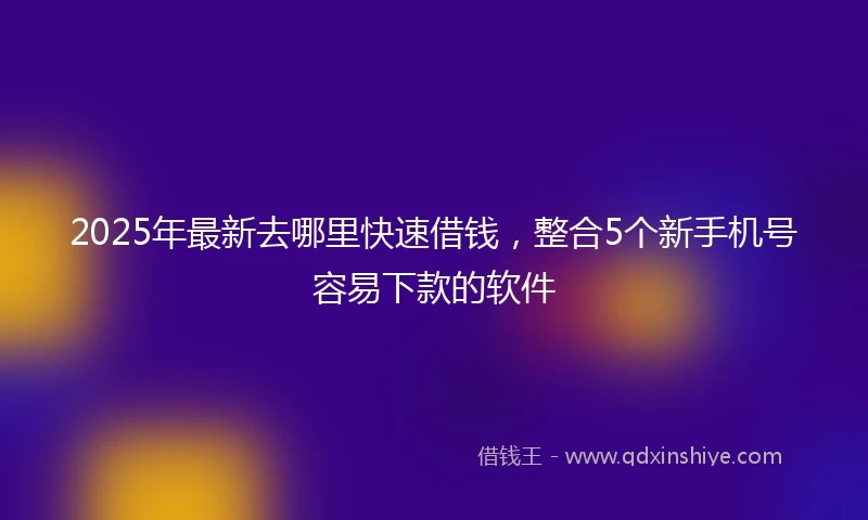 2025年最新去哪里快速借钱，整合5个新手机号容易下款的软件