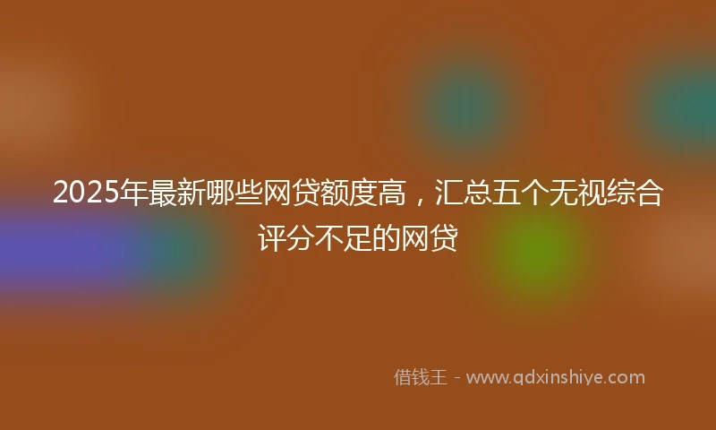 2025年最新哪些网贷额度高，汇总五个无视综合评分不足的网贷