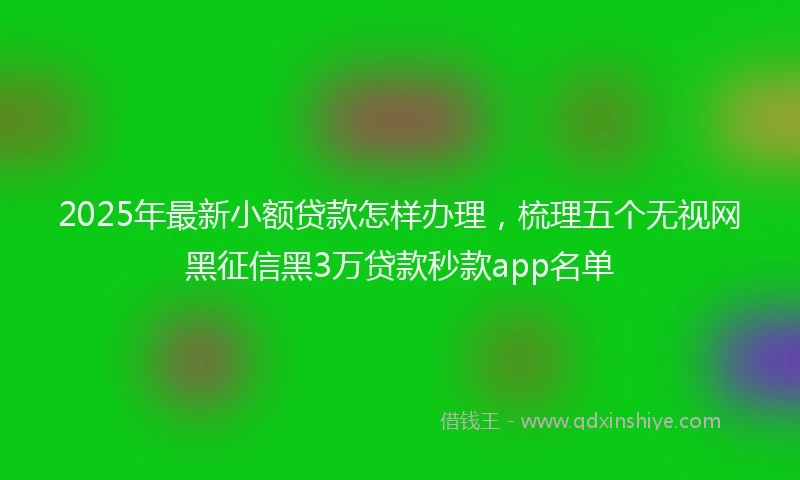 2025年最新小额贷款怎样办理，梳理五个无视网黑征信黑3万贷款秒款app名单